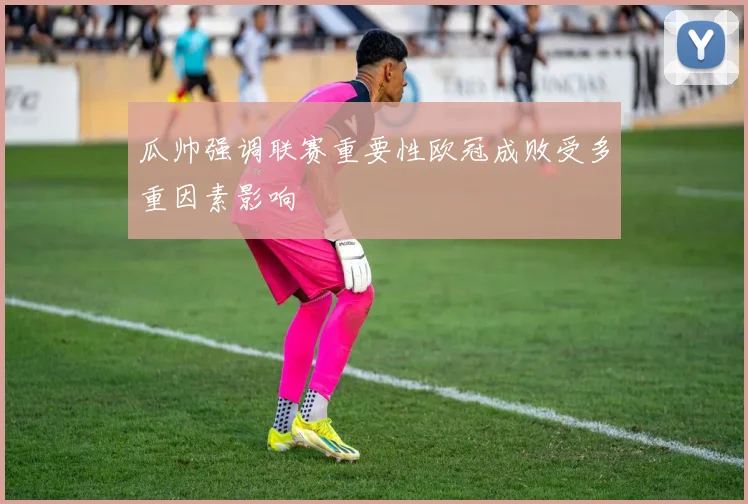 瓜帅强调联赛重要性欧冠成败受多重因素影响