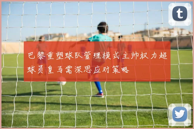 巴黎重塑球队管理模式主帅权力超球员皇马需深思应对策略