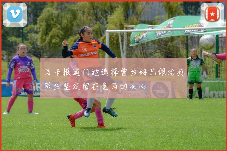 马卡报道门迪选择曾为姆巴佩治疗医生坚定留在皇马的决心