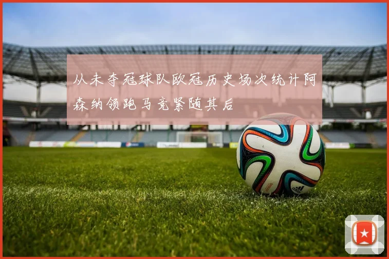 从未夺冠球队欧冠历史场次统计阿森纳领跑马竞紧随其后