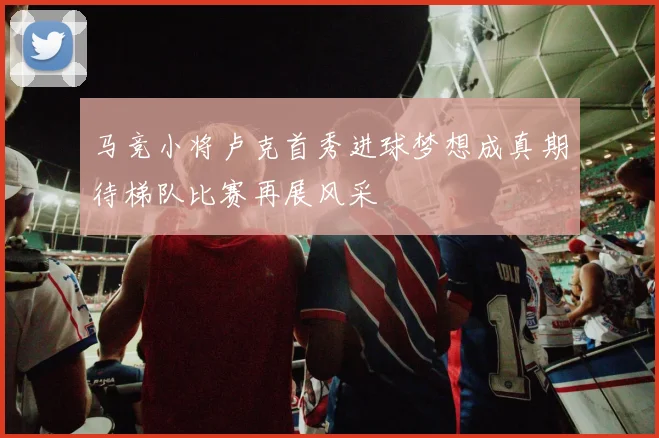 马竞小将卢克首秀进球梦想成真期待梯队比赛再展风采