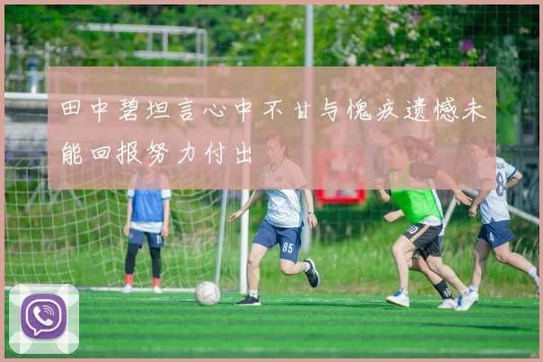 田中碧坦言心中不甘与愧疚遗憾未能回报努力付出