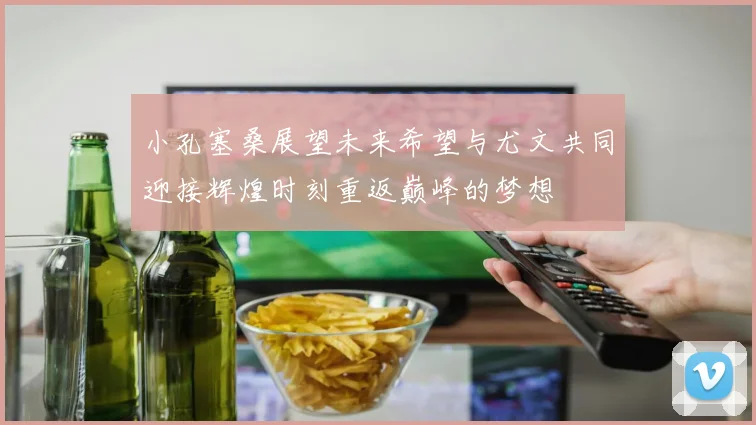 小孔塞桑展望未来希望与尤文共同迎接辉煌时刻重返巅峰的梦想