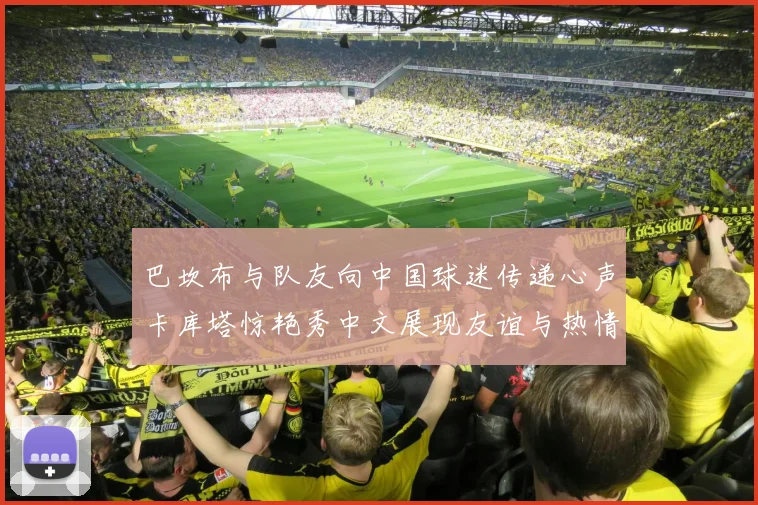 巴坎布与队友向中国球迷传递心声卡库塔惊艳秀中文展现友谊与热情