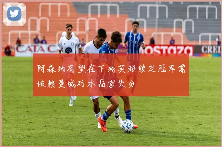 阿森纳有望在下轮英超锁定冠军需依赖曼城对水晶宫失分