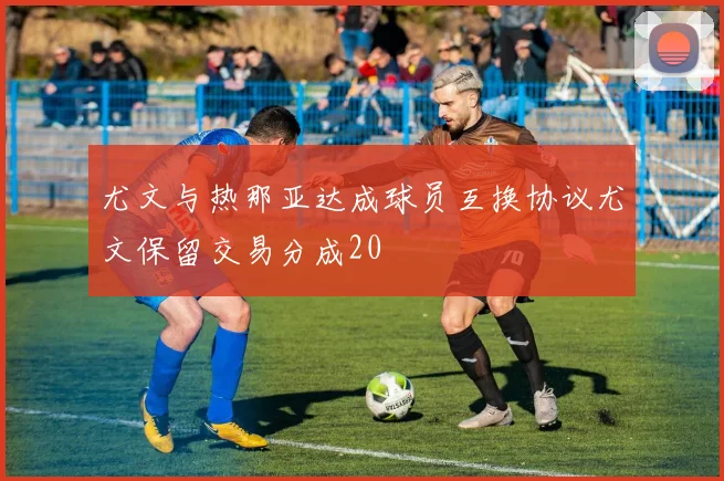 尤文与热那亚达成球员互换协议尤文保留交易分成20