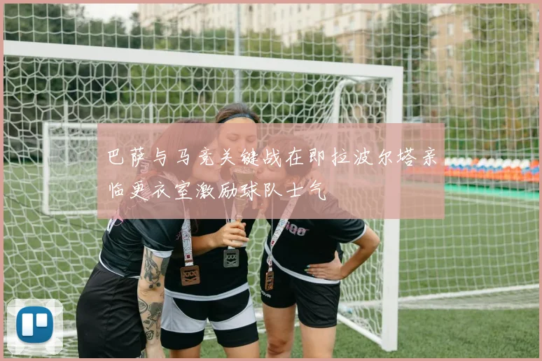 巴萨与马竞关键战在即拉波尔塔亲临更衣室激励球队士气