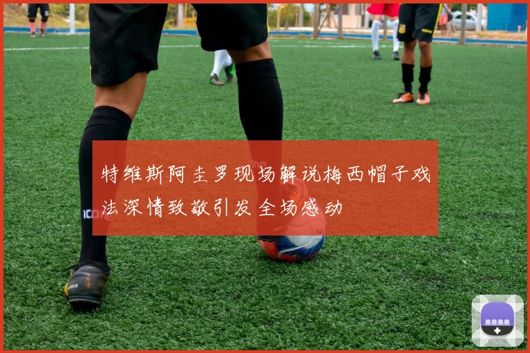 特维斯阿圭罗现场解说梅西帽子戏法深情致敬引发全场感动