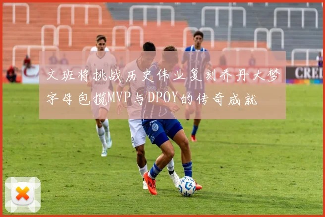 文班将挑战历史伟业复刻乔丹大梦字母包揽MVP与DPOY的传奇成就