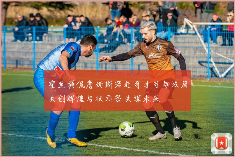 霍里调侃詹姆斯若赴奇才可与浓眉共创辉煌与状元签共谋未来