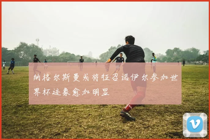 纳格尔斯曼或将征召诺伊尔参加世界杯迹象愈加明显