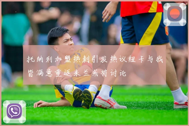 托纳利加盟热刺引发热议纽卡与我皆满意重返米兰或将讨论