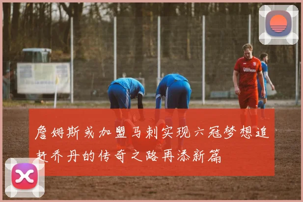 詹姆斯或加盟马刺实现六冠梦想追赶乔丹的传奇之路再添新篇