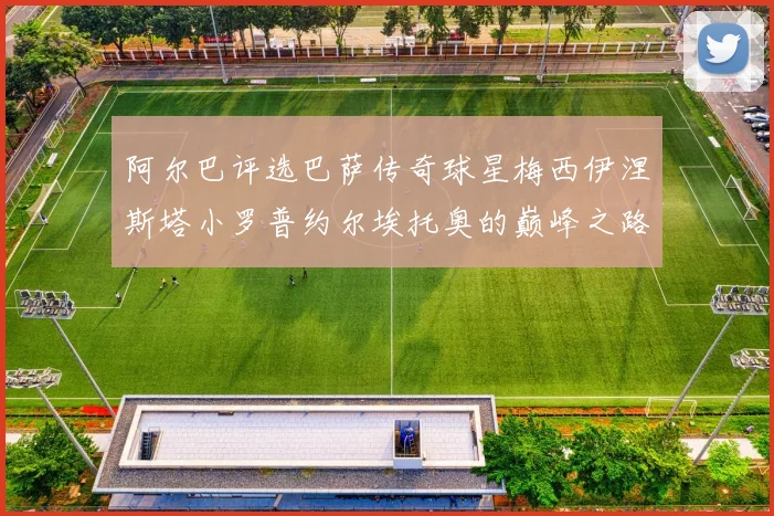 阿尔巴评选巴萨传奇球星梅西伊涅斯塔小罗普约尔埃托奥的巅峰之路