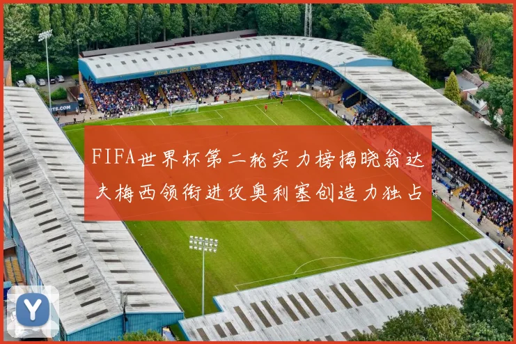FIFA世界杯第二轮实力榜揭晓翁达夫梅西领衔进攻奥利塞创造力独占鳌头