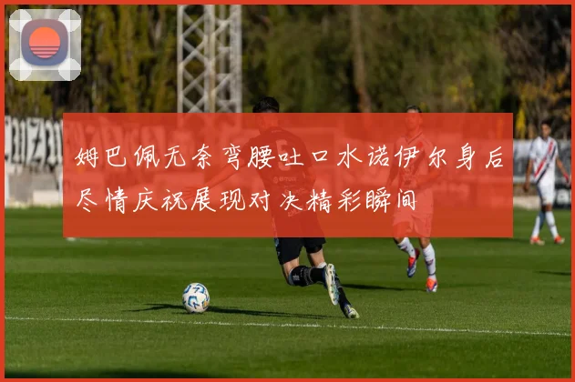 姆巴佩无奈弯腰吐口水诺伊尔身后尽情庆祝展现对决精彩瞬间