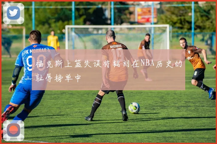 福克斯上篮失误将铭刻在NBA历史的耻辱榜单中