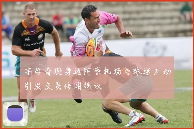 字母哥现身迈阿密机场与球迷互动引发交易传闻热议