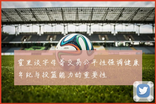 霍里谈字母哥交易公平性强调健康年纪与投篮能力的重要性