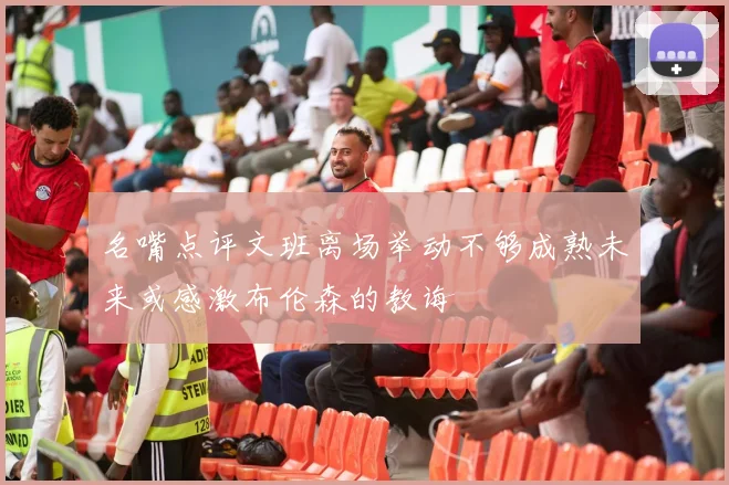 名嘴点评文班离场举动不够成熟未来或感激布伦森的教诲